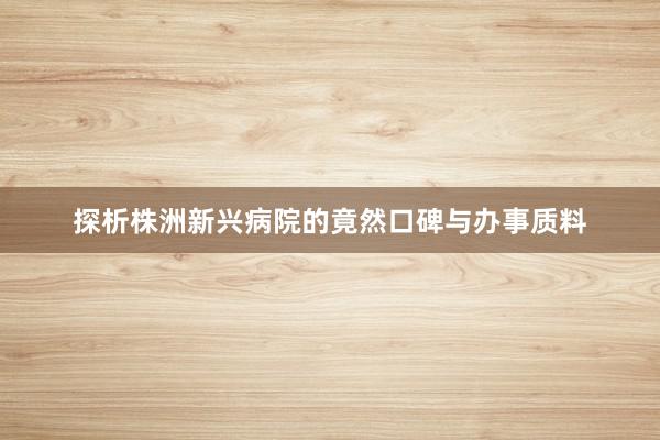 探析株洲新兴病院的竟然口碑与办事质料