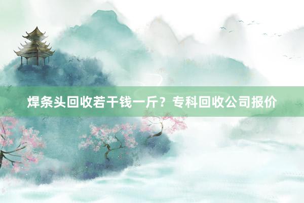焊条头回收若干钱一斤？专科回收公司报价