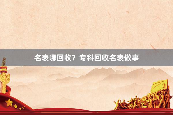 名表哪回收？专科回收名表做事